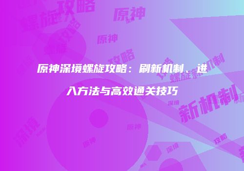 原神深境螺旋攻略：刷新机制、进入方法与高效通关技巧