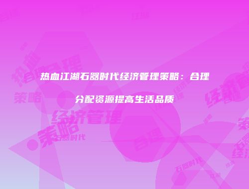 热血江湖石器时代经济管理策略:合理分配资源提高生活品质