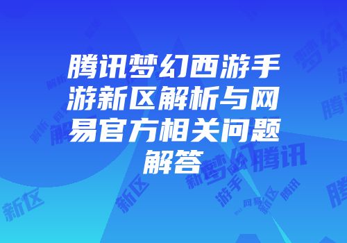 腾讯梦幻西游手游新区解析与网易官方相关问题解答