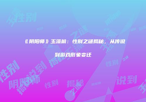 《阴阳师》玉藻前：性别之谜揭秘，从传说到游戏形象变迁