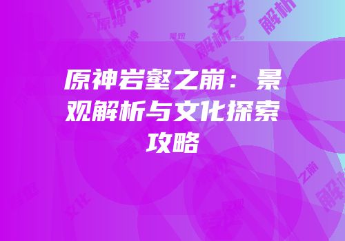 原神岩壑之崩：景观解析与文化探索攻略