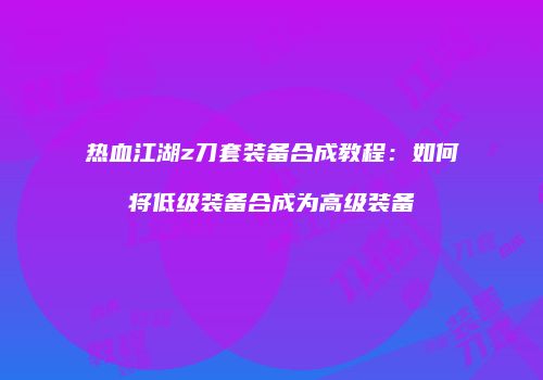 热血江湖z刀套装备合成教程：如何将低级装备合成为高级装备