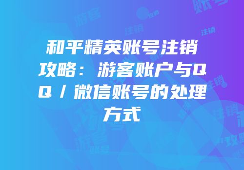 和平精英账号注销攻略：游客账户与QQ／微信账号的处理方式