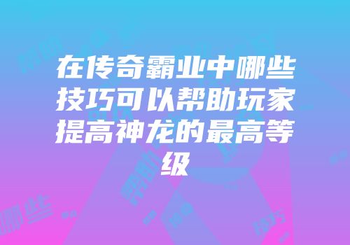 在传奇霸业中哪些技巧可以帮助玩家提高神龙的最高等级