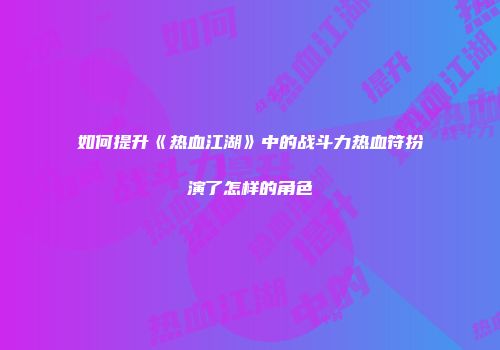 如何提升《热血江湖》中的战斗力热血符扮演了怎样的角色