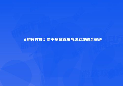 《明日方舟》新干员煌解析与游戏攻略全解析