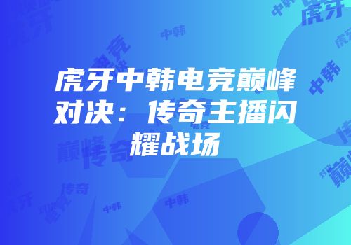 虎牙中韩电竞巅峰对决：传奇主播闪耀战场