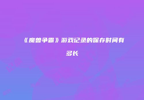 《魔兽争霸》游戏记录的保存时间有多长