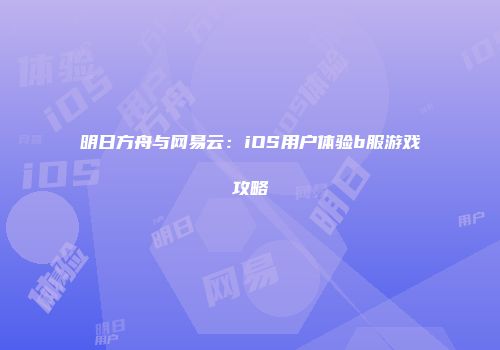 明日方舟与网易云：iOS用户体验b服游戏攻略