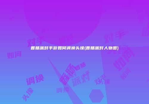 香肠派对手游如何调换头像(香肠派对人物图)