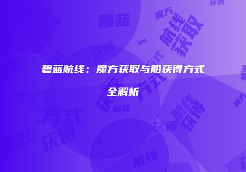 碧蓝航线：魔方获取与船获得方式全解析