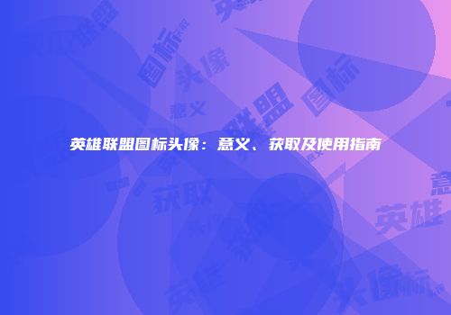 英雄联盟图标头像：意义、获取及使用指南