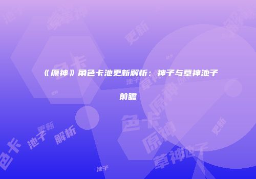 《原神》角色卡池更新解析：神子与草神池子前瞻