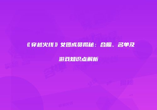 《穿越火线》女团成员揭秘：合照、名单及游戏知识点解析