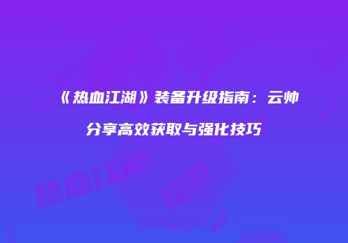 《热血江湖》装备升级指南：云帅分享高效获取与强化技巧