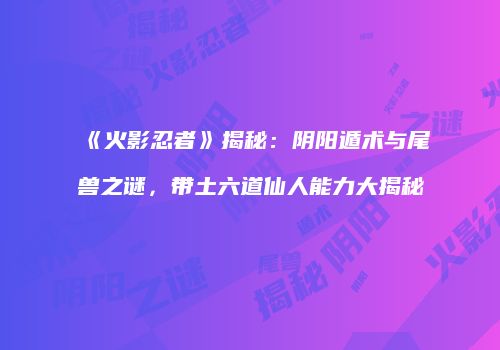 《火影忍者》揭秘：阴阳遁术与尾兽之谜，带土六道仙人能力大揭秘