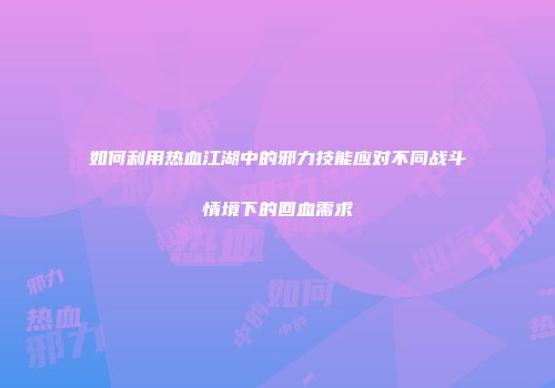 如何利用热血江湖中的邪力技能应对不同战斗情境下的回血需求