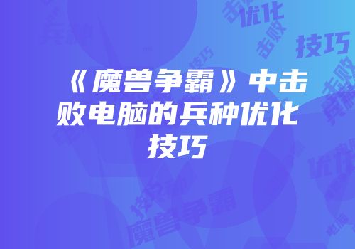 《魔兽争霸》中击败电脑的兵种优化技巧