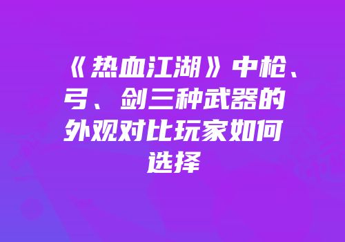 《热血江湖》中枪、弓、剑三种武器的外观对比玩家如何选择