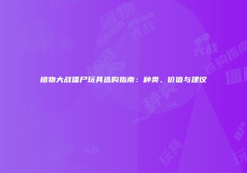 植物大战僵尸玩具选购指南：种类、价值与建议