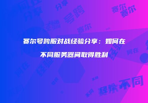 赛尔号跨服对战经验分享：如何在不同服务器间取得胜利