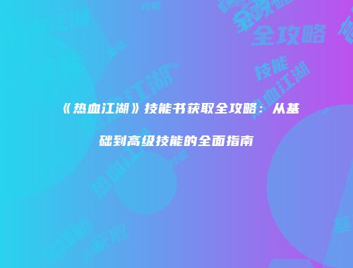 《热血江湖》技能书获取全攻略：从基础到高级技能的全面指南