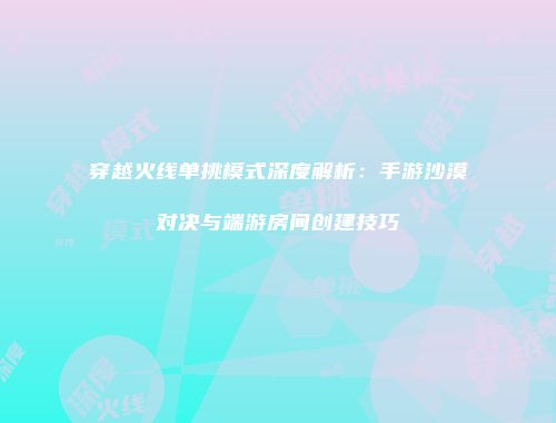 穿越火线单挑模式深度解析：手游沙漠对决与端游房间创建技巧
