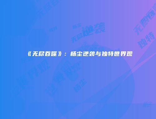 《无尽吞噬》：杨尘逆袭与独特世界观