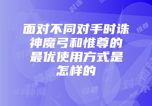 面对不同对手时诛神魔弓和惟尊的最优使用方式是怎样的