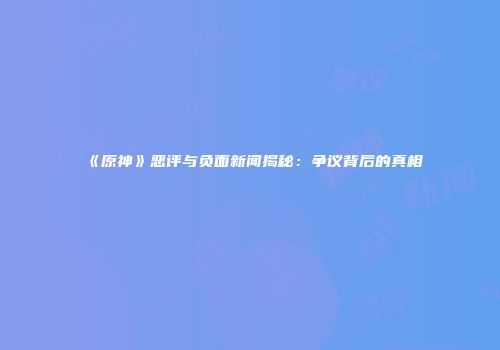 《原神》恶评与负面新闻揭秘：争议背后的真相