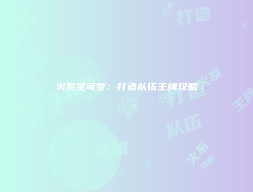 火系宝可梦：打造队伍王牌攻略
