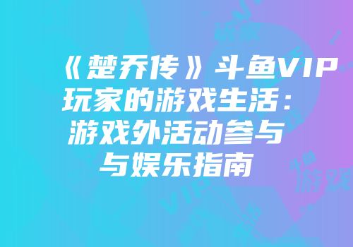 《楚乔传》斗鱼VIP玩家的游戏生活：游戏外活动参与与娱乐指南