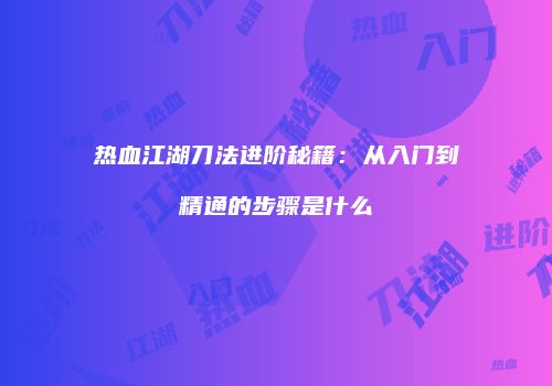 热血江湖刀法进阶秘籍：从入门到精通的步骤是什么