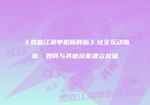 《热血江湖单机版韩版》社交互动指南:如何与其他玩家建立友谊