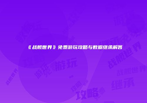 《战舰世界》免费游玩攻略与数据继承解答