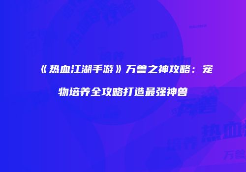 《热血江湖手游》万兽之神攻略：宠物培养全攻略打造最强神兽