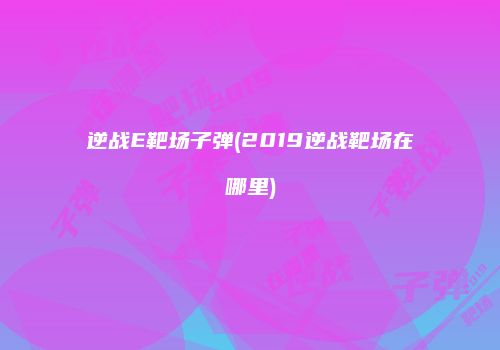 逆战E靶场子弹(2019逆战靶场在哪里)