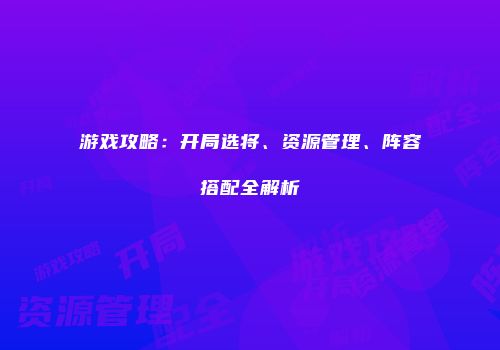 游戏攻略：开局选将、资源管理、阵容搭配全解析