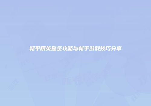 和平精英登录攻略与新手游戏技巧分享
