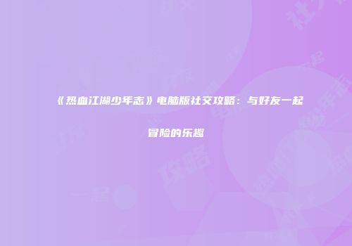 《热血江湖少年志》电脑版社交攻略：与好友一起冒险的乐趣