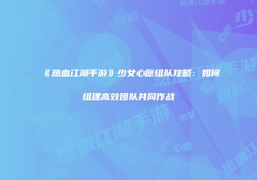 《热血江湖手游》少女心愿组队攻略：如何组建高效团队共同作战