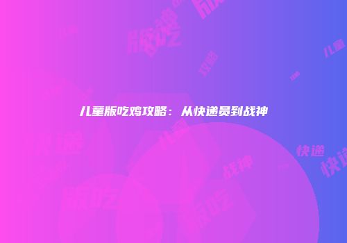 儿童版吃鸡攻略：从快递员到战神