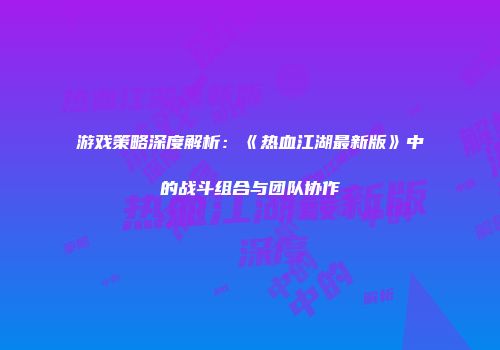 游戏策略深度解析：《热血江湖最新版》中的战斗组合与团队协作