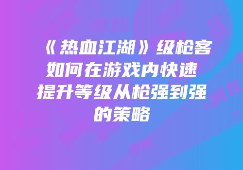 《热血江湖》级枪客如何在游戏内快速提升等级从枪强到强的策略