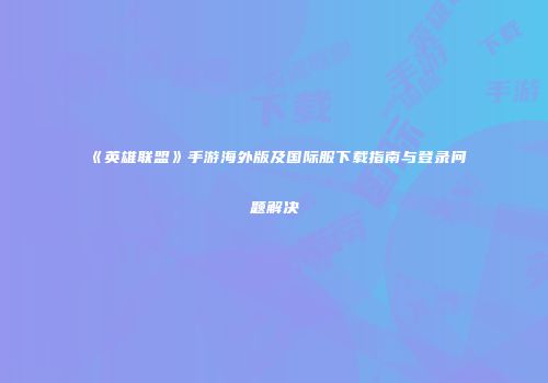 《英雄联盟》手游海外版及国际服下载指南与登录问题解决