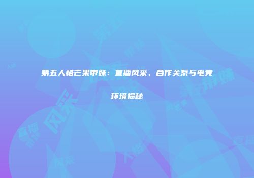 第五人格芒果带妹：直播风采、合作关系与电竞环境揭秘