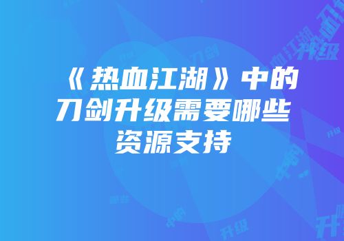 《热血江湖》中的刀剑升级需要哪些资源支持