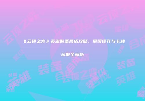 《云顶之弈》英雄装备合成攻略：星级提升与卡牌获取全解析