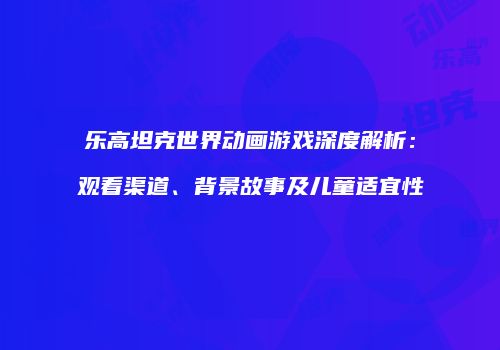 乐高坦克世界动画游戏深度解析：观看渠道、背景故事及儿童适宜性
