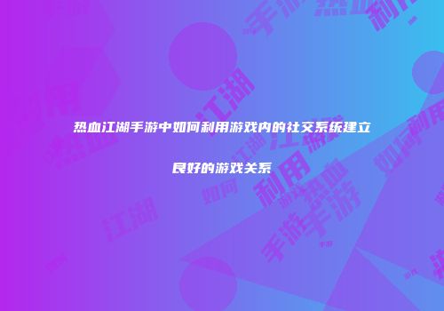 热血江湖手游中如何利用游戏内的社交系统建立良好的游戏关系